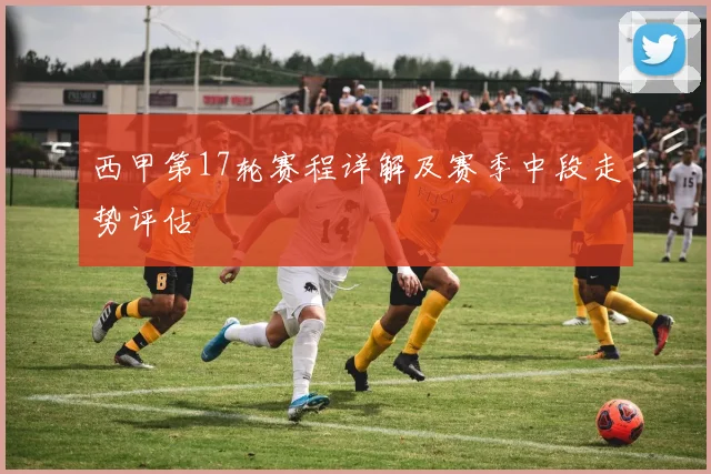 西甲第17轮赛程详解及赛季中段走势评估