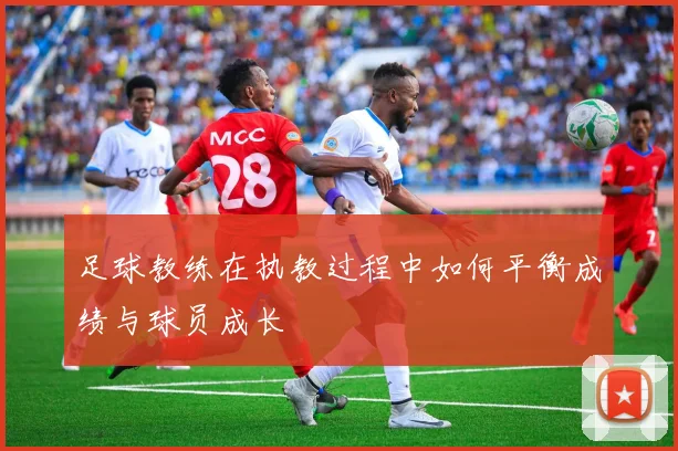 足球教练在执教过程中如何平衡成绩与球员成长